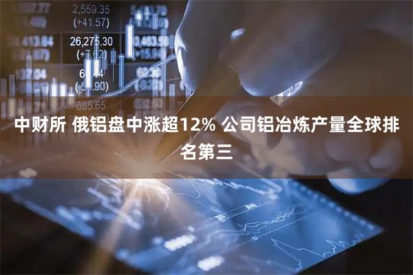 中财所 俄铝盘中涨超12% 公司铝冶炼产量全球排名第三